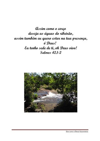 Assim como o corço
        deseja as águas do ribeirão,
assim também eu quero estar na tua presença,
                  ó Deus!
      Eu tenho sede de ti, oh Deus vivo!
               Salmos 42.1-2




                               Em coro a Deus louvemos
 