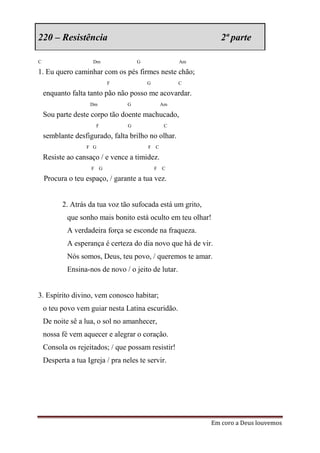 220 – Resistência                                              2ª parte

C                    Dm               G                Am

1. Eu quero caminhar com os pés firmes neste chão;
                           F              G            C

    enquanto falta tanto pão não posso me acovardar.
                    Dm            G               Am

    Sou parte deste corpo tão doente machucado,
                      F           G                C

    semblante desfigurado, falta brilho no olhar.
                   F G                    F C

    Resiste ao cansaço / e vence a timidez.
                     F G                      F   C

    Procura o teu espaço, / garante a tua vez.


          2. Atrás da tua voz tão sufocada está um grito,
            que sonho mais bonito está oculto em teu olhar!
            A verdadeira força se esconde na fraqueza.
            A esperança é certeza do dia novo que há de vir.
            Nós somos, Deus, teu povo, / queremos te amar.
            Ensina-nos de novo / o jeito de lutar.


3. Espírito divino, vem conosco habitar;
    o teu povo vem guiar nesta Latina escuridão.
    De noite sê a lua, o sol no amanhecer,
    nossa fé vem aquecer e alegrar o coração.
    Consola os rejeitados; / que possam resistir!
    Desperta a tua Igreja / pra neles te servir.




                                                            Em coro a Deus louvemos
 