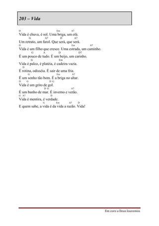 203 – Vida

D                                  Em        A7
Vida é chuva, é sol. Uma briga, um olá.
            G           A7              D         A7
Um retrato, um farol. Que será, que será.
D                                            Em             A7
Vida é um filho que cresce. Uma estrada, um caminho.
                G   A               D                  D7
É um pouco de tudo. É um beijo, um carinho.
                G                   Em
Vida é palco, é platéia, é cadeira vazia.
    D
É rotina, odisséia. É sair de uma fria.
        G                          Em            A7
É um sonho tão bom. É a briga no altar.
D       G                    D G
Vida é um grito de gol.
                    D G                      A7
É um banho de mar. É inverno e verão.
G A7                         D
Vida é mentira, é verdade.
                    G              Em       A7         D
E quem sabe, a vida é da vida a razão. Vida!




                                                                 Em coro a Deus louvemos
 