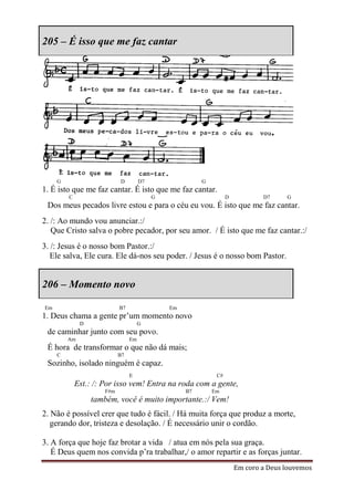 205 – É isso que me faz cantar




     G                      D         D7                 G
1. É isto que me faz cantar. É isto que me faz cantar.
         C                                 G                       D           D7     G
 Dos meus pecados livre estou e para o céu eu vou. É isto que me faz cantar.
2. /: Ao mundo vou anunciar.:/
   Que Cristo salva o pobre pecador, por seu amor. / É isto que me faz cantar.:/
3. /: Jesus é o nosso bom Pastor.:/
   Ele salva, Ele cura. Ele dá-nos seu poder. / Jesus é o nosso bom Pastor.


206 – Momento novo

Em                          B7                 Em
1. Deus chama a gente pr’um momento novo
              D                       G
 de caminhar junto com seu povo.
         Am                      Em
 É hora de transformar o que não dá mais;
     C                      B7
 Sozinho, isolado ninguém é capaz.
                                 E                            C#
             Est.: /: Por isso vem! Entra na roda com a gente,
                      F#m                           B7       Em
                  também, você é muito importante.:/ Vem!
2. Não é possível crer que tudo é fácil. / Há muita força que produz a morte,
   gerando dor, tristeza e desolação. / É necessário unir o cordão.

3. A força que hoje faz brotar a vida / atua em nós pela sua graça.
   É Deus quem nos convida p’ra trabalhar,/ o amor repartir e as forças juntar.
                                                                       Em coro a Deus louvemos
 