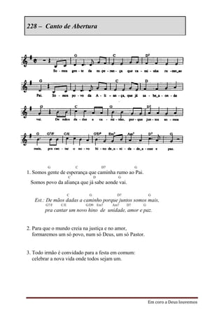228 – Canto de Abertura




         G               C              D7               G
1. Somos gente de esperança que caminha rumo ao Pai.
                     C            D            G
 Somos povo da aliança que já sabe aonde vai.

                     C        G                D7                G
   Est.: De mãos dadas a caminho porque juntos somos mais,
        G7/F   C/E           G/D9     Em7    Am7    D7       G
        pra cantar um novo hino de unidade, amor e paz.


2. Para que o mundo creia na justiça e no amor,
   formaremos um só povo, num só Deus, um só Pastor.


3. Todo irmão é convidado para a festa em comum:
   celebrar a nova vida onde todos sejam um.




                                                                 Em coro a Deus louvemos
 