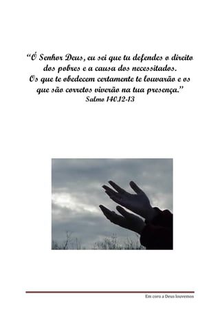 “Ó Senhor Deus, eu sei que tu defendes o direito
     dos pobres e a causa dos necessitados.
 Os que te obedecem certamente te louvarão e os
  que são corretos viverão na tua presença.”
                Salmo 140.12-13




                                  Em coro a Deus louvemos
 