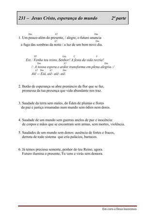 231 – Jesus Cristo, esperança do mundo                             2ª parte


      Dm                   A7                       Dm
1. Um pouco além do presente, / alegre, o futuro anuncia
                           A7                        Dm
 a fuga das sombras da noite / a luz de um bem novo dia.


           D7                   Gm    C              F
     Est.: Venha teu reino, Senhor! A festa da vida recria!
                Dm              A7                            Dm
        /: A nossa espera e ardor transforma em plena alegria.:/
           A7    Dm   A7        Dm
        Aiê -- Eiá, aiê- aiê- aiê.


2. Botão de esperança se abre prenúncio da flor que se faz,
   promessa da tua presença que vida abundante nos traz.


3. Saudade da terra sem males, do Éden de plumas e flores
  da paz e justiça irmanadas num mundo sem ódios nem dores.


4. Saudade de um mundo sem guerras anelos de paz e inocência:
   de corpos e mãos que se encontram sem armas, sem mortes, violência.

5. Saudades de um mundo sem donos: ausência de fortes e fracos,
   derrota de todo sistema que cria palácios, barracos.


6. Já temos preciosa semente, penhor do teu Reino, agora.
   Futuro ilumina o presente, Tu vens e virás sem demora.




                                                           Em coro a Deus louvemos
 