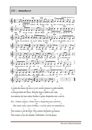 232 – Amanhecer




    C        Am               Em                    F                            C
A cada dia nasce de novo o sol, assim renasce a cada manhã,
    Dm                    G           C                 Am           Em
a misericórdia de Deus. Recebo hoje a dádiva da vida,
         F                                C    Dm                                    G
novamente de tuas mãos Senhor e grato disponho-me a servir.
                      C               Am                F                    G
Est.: Vamos cantar, é bom viver e despertar pra conviver.
                      C                   Am                     F                   G
    Dar mais calor, fazer brilhar, o sol do amor no amanhecer.
C                 F           G       C                      F           G
Nós somos o sal da terra. Nós somos fermento na massa.
C             F                   G       C                  F       G
Nós somos a luz do mundo, refletindo o sol da graça.


                                                                                     Em coro a Deus louvemos
 