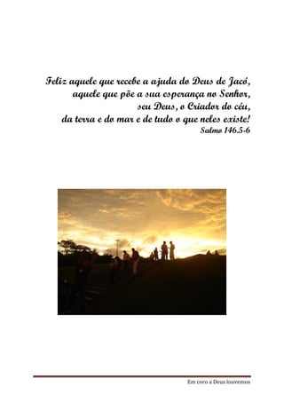 Feliz aquele que recebe a ajuda do Deus de Jacó,
       aquele que põe a sua esperança no Senhor,
                      seu Deus, o Criador do céu,
    da terra e do mar e de tudo o que neles existe!
                                       Salmo 146.5-6




                                   Em coro a Deus louvemos
 