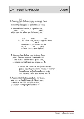 221 – Vamos nós trabalhar                                           2ª parte


              Eb (D)
1. Vamos nós trabalhar, somos servos de Deus,
        Bb(A7)               Ab(D)              Eb
 nosso Mestre seguir no caminho dos céus;
 e no seu bom conselho, o vigor renovar,
     Bb(A7)      F(E7)                        Bb(A7)
 diligentes fazendo o que Cristo ordenar.


                   Eb(D)     Bb(A7)                    Eb(D)
          Est.: No labor, com fervor, a seguir a Jesus
                                      Ab(G)
                  com firmeza e fé e com oração
                  Eb(A7)        Bb             Eb(D)
                  até que volte o bom Senhor!


 2. Vamos nós trabalhar e os famintos fartar
   para a fonte os sedentos depressa levar!
   Só na cruz do Senhor nossa glória será,
   pois Jesus salvação por seu sangue nos dá!

          3. Vamos nós trabalhar, aos perdidos dizer
            que de Deus hoje mesmo o perdão podem ter.
            Quem buscar ao Senhor redimido será,
            pois Jesus salvação para sempre nos dá.

4. Vamos nós trabalhar, ajudados por Deus,
  que a coroa da glória nos dá, lá nos céus.
  A mansão dos fiéis sempiterna será,
  pois Jesus salvação graciosa nos dá!




                                                               Em coro a Deus louvemos
 