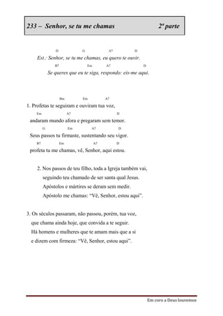233 – Senhor, se tu me chamas                                       2ª parte


                D              G              A7       D

     Est.: Senhor, se tu me chamas, eu quero te ouvir.
                B7                 Em        A7            D

             Se queres que eu te siga, respondo: eis-me aqui.



                     Bm        Em            A7

1. Profetas te seguiram e ouviram tua voz,
    Em                    A7                       D

 andaram mundo afora e pregaram sem temor.
         G                Em        A7             D

 Seus passos tu firmaste, sustentando seu vigor.
    B7               Em                 A7         D

 profeta tu me chamas, vê, Senhor, aqui estou.


     2. Nos passos de teu filho, toda a Igreja também vai,
         seguindo teu chamado de ser santa qual Jesus.
         Apóstolos e mártires se deram sem medir.
         Apóstolo me chamas: “Vê, Senhor, estou aqui”.


3. Os séculos passaram, não passou, porém, tua voz,
  que chama ainda hoje, que convida a te seguir.
  Há homens e mulheres que te amam mais que a si
  e dizem com firmeza: “Vê, Senhor, estou aqui”.




                                                               Em coro a Deus louvemos
 