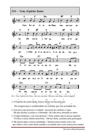 234 – Vem, Espírito Santo




      F       C   Dm          Bb       F    C        D        Bb   F        Bb   F   C
Est.: Vem, Espírito de Deus, vem nos consolar. Dá-nos a tua força, vem revigorar!
          F               C                Gm            C7             F
1. O Espírito da criatividade, força e ânimo na luta pela paz.
                                   C            Gm                 C7            F
   Dá coragem para a solidariedade aos sofridos que esta sociedade faz.
2. Este povo que procura a verdade / necessita de conforto e vigor.
   Dá que alcance a justiça e a liberdade / dá vida nova, baseada no amor.
3. Criador dinâmico, vem sem demora! / Pelas ordens não te deixas reprimir.
   Vivifica o nosso alento nesta hora. / Dá-nos dons, carismas para prosseguir.
4. Dá clareza para a nossa caminhada. / Ilumina nossa mente com a luz
 que indica o alvo certo desta estrada/e ao mundo novo com certeza nos conduz.

                                                                        Em coro a Deus louvemos
 