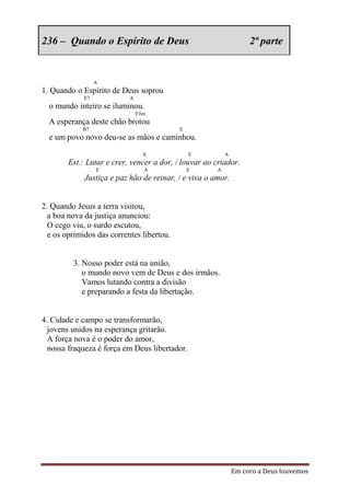 236 – Quando o Espírito de Deus                                    2ª parte


                  A
1. Quando o Espírito de Deus soprou
             E7            A
  o mundo inteiro se iluminou.
                               F#m
  A esperança deste chão brotou
            B7                             E
  e um povo novo deu-se as mãos e caminhou.
                                 A             E          A
        Est.: Lutar e crer, vencer a dor, / louvar ao criador.
                  E              A             E      A
             Justiça e paz hão de reinar, / e viva o amor.


2. Quando Jesus a terra visitou,
  a boa nova da justiça anunciou:
  O cego viu, o surdo escutou,
  e os oprimidos das correntes libertou.


         3. Nosso poder está na união,
            o mundo novo vem de Deus e dos irmãos.
            Vamos lutando contra a divisão
            e preparando a festa da libertação.


4. Cidade e campo se transformarão,
  jovens unidos na esperança gritarão.
  A força nova é o poder do amor,
  nossa fraqueza é força em Deus libertador.




                                                              Em coro a Deus louvemos
 