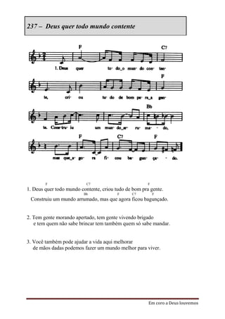 237 – Deus quer todo mundo contente




        F                  C7                          F
1. Deus quer todo mundo contente, criou tudo de bom pra gente.
                         Bb              F     C7          F
 Construiu um mundo arrumado, mas que agora ficou bagunçado.


2. Tem gente morando apertado, tem gente vivendo brigado
   e tem quem não sabe brincar tem também quem só sabe mandar.


3. Você também pode ajudar a vida aqui melhorar
   de mãos dadas podemos fazer um mundo melhor para viver.




                                                       Em coro a Deus louvemos
 
