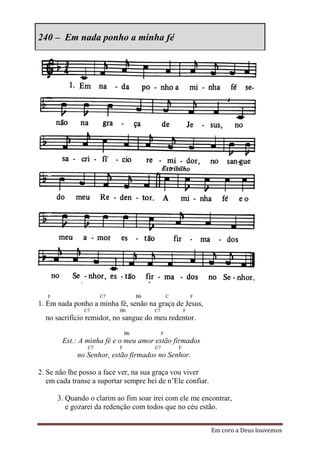 240 – Em nada ponho a minha fé




   F                 C7             Bb            C           F
1. Em nada ponho a minha fé, senão na graça de Jesus,
               C7          Bb            C7               F
  no sacrifício remidor, no sangue do meu redentor.
                               Bb             F
        Est.: A minha fé e o meu amor estão firmados
                C7         F             C7           F
             no Senhor, estão firmados no Senhor.

2. Se não lhe posso a face ver, na sua graça vou viver
   em cada transe a suportar sempre hei de n’Ele confiar.

       3. Quando o clarim ao fim soar irei com ele me encontrar,
          e gozarei da redenção com todos que no céu estão.


                                                                  Em coro a Deus louvemos
 