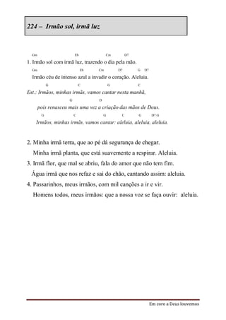 224 – Irmão sol, irmã luz



  Gm                     Eb             Cm          D7

1. Irmão sol com irmã luz, trazendo o dia pela mão.
  Gm                          Eb   Cm          D7        G   D7

  Irmão céu de intenso azul a invadir o coração. Aleluia.
            G                C             G             C

Est.: Irmãos, minhas irmãs, vamos cantar nesta manhã,
                     G             D

       pois renasceu mais uma vez a criação das mãos de Deus.
        G                C             G        C        G         D7 G

    Irmãos, minhas irmãs, vamos cantar: aleluia, aleluia, aleluia.


2. Minha irmã terra, que ao pé dá segurança de chegar.
  Minha irmã planta, que está suavemente a respirar. Aleluia.
3. Irmã flor, que mal se abriu, fala do amor que não tem fim.
  Água irmã que nos refaz e sai do chão, cantando assim: aleluia.
4. Passarinhos, meus irmãos, com mil canções a ir e vir.
  Homens todos, meus irmãos: que a nossa voz se faça ouvir: aleluia.




                                                                  Em coro a Deus louvemos
 