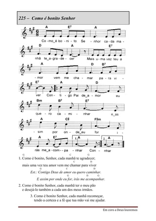 225 – Como é bonito Senhor




  G                                 C         G
1. Como é bonito, Senhor, cada manhã te agradecer;
                                        C         D
  mais uma vez teu amor vem me chamar para viver
             G                 C                      D
       Est.: Contigo Deus de amor eu quero caminhar.
                                G            D            G
           E assim por onde eu for, irás me acompanhar.
2. Como é bonito Senhor, cada manhã ter o meu pão
   e desejá-lo também a cada um dos meus irmãos.
       3. Como é bonito Senhor, cada manhã recomeçar,
          tendo a certeza e a fé que tua mão vai me ajudar.

                                                              Em coro a Deus louvemos
 
