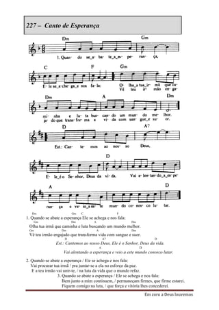 227 – Canto de Esperança




   Dm                    Gm    C                       F
1. Quando se abate a esperança Ele se achega e nos fala:
      Gm                 Dm           A                    Dm
 Olha tua irmã que caminha e luta buscando um mundo melhor.
 Gm                 Dm                    A                Dm
 Vê teu irmão engajado que transforma vida com sangue e suor.
                     D                            A7                    D
                Est.: Cantemos ao nosso Deus, Ele é o Senhor, Deus da vida.
                                              A                 D
                     Vai alentando a esperança e veio a este mundo conosco lutar.
2. Quando se abate a esperança / Ele se achega e nos fala:
   Vai procurar tua irmã / pra juntar-se a ela no esforço da paz.
   E a teu irmão vai unir-te, / na luta da vida que o mundo refaz.
                  3. Quando se abate a esperança / Ele se achega e nos fala:
                     Bem junto a mim continuem, / permaneçam firmes, que firme estarei.
                     Fiquem comigo na luta, / que força e vitória lhes concederei.
                                                                    Em coro a Deus louvemos
 