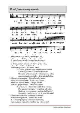 32 – Ó fronte ensanguentada




  Am                   Dm Am       C       G   Am
1. Ó fronte ensangüentada, / ferida pela dor,
  Am             Dm Am         C       G       Am
 de espinhos coroa--da, / marcada pelo horror!
       G                 C         Dm               Am
 Ó fronte, outrora ornada / de eterna glória e luz,
   G       C   Am Bm     C Dm Em Dm        C
  agora desprezada – / a-do-ro-te Jesus!
          2. Ó rosto glorioso / que sempre me fez tremer
             o mundo poderoso: / Fizeram-te sofrer!
             O quanto estás mudado! / O teu sublime olhar,
             cruelmente atormentado, / deixou já de brilhar.
3. O que tens suportado / foi minha própria dor;
   eu mesmo sou culpado / de tua cruz, Senhor.
   Ó vê-me, aflito e pobre: / castigo mereci;
   com tua graça encobre / o mal que cometi!
          4. Senhor, teu sofrimento / conforta o coração.
             Por teu cruel tormento / obtenho a salvação.
             Ó dá que eu permaneça / contigo, fiel Senhor!
             Morrendo, eu adormeça / em ti, meu Salvador!
5. No termo desta vida, / ó não me deixes só!
   Concede-me guarida, / levanta-me do pó!
   E se na dor pungente / meu coração tremer,
   vem tu, Jesus clemente, / lembrar-me o teu sofrer!

                                                          Em coro a Deus louvemos
 