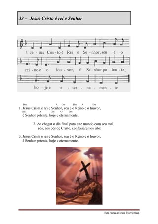 33 – Jesus Cristo é rei e Senhor




  Dm                       A    Gm        Dm   A   Dm
1. Jesus Cristo é rei e Senhor, seu é o Reino e o louvor,
  Gm          A       Gm       A7    Dm
  é Senhor potente, hoje e eternamente.

         2. Ao chegar o dia final para este mundo com seu mal,
            nós, aos pés de Cristo, confessaremos isto:

3. Jesus Cristo é rei e Senhor, seu é o Reino e o louvor,
   é Senhor potente, hoje e eternamente.




                                                            Em coro a Deus louvemos
 
