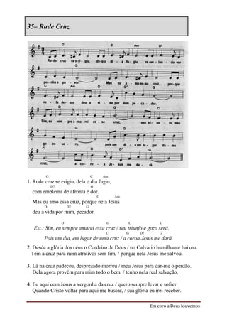 35– Rude Cruz




         G                      C       Am
1. Rude cruz se erigiu, dela o dia fugiu,
             D7                 G
  com emblema de afronta e dor.
                                    C        Am
  Mas eu amo essa cruz, porque nela Jesus
        D             D7    G
  deu a vida por mim, pecador.
                  D                      G        C            G
   Est.: Sim, eu sempre amarei essa cruz / seu triunfo e gozo será.
                                         C        G   D7       G
        Pois um dia, em lugar de uma cruz / a coroa Jesus me dará.
2. Desde a glória dos céus o Cordeiro de Deus / no Calvário humilhante baixou.
  Tem a cruz para mim atrativos sem fim, / porque nela Jesus me salvou.

3. Lá na cruz padeceu, desprezado morreu / meu Jesus para dar-me o perdão.
   Dela agora provém para mim todo o bem, / tenho nela real salvação.

4. Eu aqui com Jesus a vergonha da cruz / quero sempre levar e sofrer.
   Quando Cristo voltar para aqui me buscar, / sua glória eu irei receber.

                                                           Em coro a Deus louvemos
 