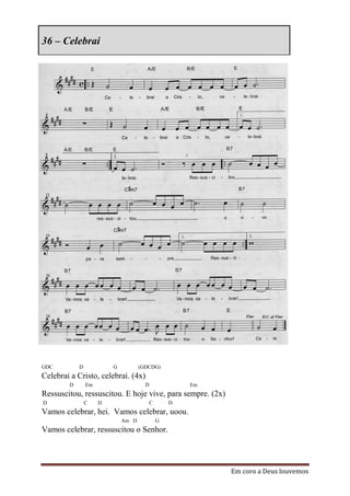 36 – Celebrai




GDC         D            G          (GDCDG)
Celebrai a Cristo, celebrai. (4x)
        D       Em                    D               Em
Ressuscitou, ressuscitou. E hoje vive, para sempre. (2x)
D               C    D                    C       D
Vamos celebrar, hei. Vamos celebrar, uoou.
                             Am D             G
Vamos celebrar, ressuscitou o Senhor.




                                                           Em coro a Deus louvemos
 