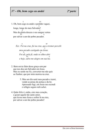 37 – Oh, bem cego eu andei                                      2ª parte


               E                B7
1. Oh, bem cego eu andei e perdido vaguei,
                               E
  longe, longe do meu Salvador!
           A                    E
  Mas da glória desceu e seu sangue verteu
          B7                            E
  por salvar a um tão pobre pecador.


           E                                B7
     Est.: Foi na cruz, foi na cruz, que a tremer percebi
                                        E
         meu pecado castigado em Jesus.
               A                    E
         Foi ali, pela fé, onde os olhos abri
                   B7                            E
         e hoje, salvo me alegro em sua luz.


2. Bem ouvia falar dessa graça sem par
   que nos deu um Salvador em Jesus.
   Mas eu surdo me fiz, converter-me não quis
   ao Senhor, que por mim morreu na cruz.

         3. Mas um dia senti meu pecado e tremi,
            vendo as penas da justiça e da lei.
            Apressado fugi, em Jesus me escondi
            e refúgio seguro nele achei.

4. Quão feliz é, então, este meu coração,
   a gozar aquele tão santo amor,
   que levou meu Jesus a sofrer lá na cruz,
   por salvar a um tão pobre pecador!




                                                            Em coro a Deus louvemos
 