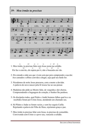 39– Meu irmão tu precisas




          G        D7        G   C        G       C    D7   G
1. Meu irmão, tu precisas falar com Jesus nesta tua solidão.
              D7         G           D7       C   D7        G
 Ele faz o convite, ele espera por ti, não o buscarás em vão.

2. Ele estende a mão aos que vivem sem paz pois compreende a sua dor.
  Aos cansados e aflitos convida a chegar, seja qual seu fardo for.

3. Nicodemos de noite Jesus procurou, com a mente a duvidar.
   A palavra do novo nascer pela fé trouxe luz ao seu pensar.

4. Madalena não pôde ao Mestre falar, de vergonha e dor chorou.
   Compreendendo a linguagem do coração, o Senhor lhe perdoou.

5. Os discípulos todos, qual Pedro e André homens falhos qual tu e eu
   recebidos foram por Cristo Jesus, atendendo um chamado seu.

6. Só Pilatos e Judas se foram vazios, e sem luz seguiu Caifás.
   Rejeitando a palavra do Filho de Deus, rejeitaram graça e paz.

7. Meu irmão tu precisas falar com Jesus, tu precisas de comunhão.
   Convivendo com Cristo e o povo seu, vencerás a solidão.


                                                                Em coro a Deus louvemos
 