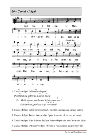 26 – Cantai e folgai




       G                   Bm
1. Cantai e folgai! O Messias chegou!
           G           E        G      D
  Dissiparam-se as trevas, a aurora raiou!
                   G                       C          D
     Est.: Daí louvores, celebrai-o: foi morto na cruz!
                   G                   C G D7 G
           Daí louvores, publicai-o: já vive Jesus!

2. Cantai e folgai! Pelos ímpios sofreu! / Satisfez a justiça, seu sangue verteu!

3. Cantai e folgai! Temos livre perdão, / pois Jesus nos oferta real salvação!

4. Cantai e folgai! Hoje à destra de Deus /intercede por nós nas alturas dos céus!

5. Cantai e folgai! O Senhor voltará! / Cristo, o Rei glorioso nas nuvens virá!

                                                           Em coro a Deus louvemos
 