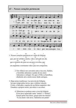 41 – Nossos corações pertencem




            F            Dm          Bb           F
1. Nossos corações pertencem ao varão de Gólgota
                         Dm              Bb           F
 que, por ter sofrido a morte, vida e salvação nos dá,
            Dm      Bb          F             C
 que o mistério do juízo ao seu povo revelou, que
        F                           C7                F
 em angústias e tormentos vida e paz nos conquistou.

        2. Em silêncio nos curvamos ante a tua cruz, Senhor,
           e humildes adoramos o poder de teu amor.
           Adoramos o milagre: Eis que o Filho se humilhou;
           obediente até a morte nosso fardo carregou.

3. Haja noites tenebrosas: Luz provém de Gólgota,
   luz que rompe pelas trevas, que o inferno vencerá.
   Cristo, o Salvador, expulsa de seu Reino angústia e dor.
   Emudece a própria morte: prevalece o seu amor.

        4. Silenciam os poderes ante a cruz de Gólgota.
           O teu povo agraciado canta “amém” e “aleluia”.
           Graças pelas tuas dores, graças pelo teu morrer!
           Tu nos deste vida nova: Adoramos teu poder!

                                                          Em coro a Deus louvemos
 