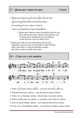27 – Quem quer cantar do amor                                       2º parte

   C                         F         G       C
1. Quem quer cantar do amor não poderá calar da cruz.
   C7               F    G             C
  quero por gratidão dobrar-me diante de Jesus,
  C7            F
  pois pertencer à cruz é sobre si tomá-la
                G            F             C
  e não se envergonhar de aqui testemunhá-la.
          2. Quem quer cantar do amor não poderá calar da cruz.
             Jesus morreu por mim e agora eu lhe pertenço, sim.
             E mesmo que o mundo por isso me despreze
             eu falo de Jesus e que seu fardo é leve.
3. Quem quer falar do amor não poderá calar da cruz.
   Seguindo os passos seus eu testemunho o amor de Deus.
   Que o meu falar e a vida em harmonia estejam,
  que todos o amor na minha vida vejam.


28 – Cristo vive e nós também




            D                    G D                      A7    D
1. Sobre a cruz Jesus sofreu, aleluia,/ e por nós ali morreu, alelu--ia.
2. Enterrado não ficou, aleluia, / mas da morte levantou, aleluia.
3. Cristo vive, é Salvador, aleluia, / dá-nos todo o seu amor, aleluia.
4. Páscoa lembra toda vez, aleluia, / o que Deus com Cristo fez, aleluia.
5. Esse é o dia do Senhor, aleluia, / nós rendemos-lhe louvor, aleluia.
6. Cristo vive e nós também, aleluia, / nesta Páscoa e sempre, amém, aleluia.


                                                            Em coro a Deus louvemos
 