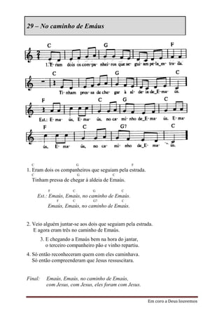 29 – No caminho de Emáus




  C                         G                       F
1. Eram dois os companheiros que seguiam pela estrada.
  C                         G              C
  Tinham pressa de chegar à aldeia de Emaús.
            F           C         G            C
      Est.: Emaús, Emaús, no caminho de Emaús.
                F       C         G7           C
            Emaús, Emaús, no caminho de Emaús.


2. Veio alguém juntar-se aos dois que seguiam pela estrada.
   E agora eram três no caminho de Emaús.
         3. E chegando a Emaús bem na hora do jantar,
            o terceiro companheiro pão e vinho repartiu.
4. Só então reconheceram quem com eles caminhava.
   Só então compreenderam que Jesus ressuscitara.


Final:     Emaús, Emaús, no caminho de Emaús,
           com Jesus, com Jesus, eles foram com Jesus.


                                                           Em coro a Deus louvemos
 