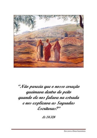 “Não parecia que o nosso coração
    queimava dentro do peito
quando ele nos falava na estrada
  e nos explicava as Sagradas
          Escrituras?”
            Lc 24.32b


                        Em coro a Deus louvemos
 