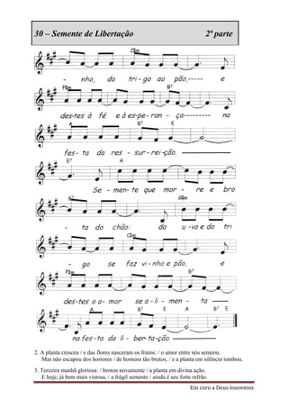 30 – Semente de Libertação                                                   2ª parte




2. A planta cresceu / e das flores nasceram os frutos: / o amor entre nós semeou.
   Mas não escapou dos horrores / de homens tão brutos, / e a planta em silêncio tombou.
3. Terceira manhã gloriosa: / brotou novamente / a planta em divina ação.
   E hoje, já bem mais vistosa, / a frágil semente / ainda é seu forte refrão.
                                                                      Em coro a Deus louvemos
 