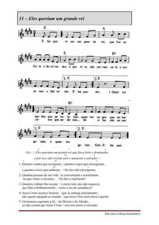 31 – Eles queriam um grande rei




                E                        A                         E
       Est.: /: Eles queriam um grande rei que fosse forte e dominador,
                                    B7                     E
             e por isso não creram nele e mataram o salvador.:/
   E                         B7                                E
1. Quantos surdos que escutaram, / quantos cegos que enxergaram,
                           B7                         E
  e quantos coxos que andaram... / Só eles não enxergaram.
2. Quantas pessoas de má vida / se converteram e acreditaram
   no que viram e ouviram... / Só eles o rejeitaram!
3. Quantos vinham lhe escutar / e escreviam, pra não esquecer,
   que falava brilhantemente / como a luz do amanhecer!
4. Jesus Cristo aceita o homem / que se entrega inteiramente;
   não aquele apegado ao mundo / que hora é frio outra hora é quente.
5. Os homens seguiram a lei / de Moisés e de Abraão,
   só não creram que Jesus Cristo / veio nos trazer a salvação.

                                                                   Em coro a Deus louvemos
 