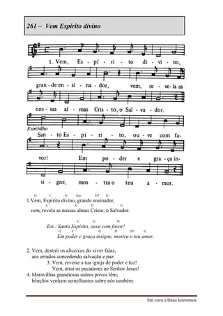 261 – Vem Espírito divino




   G         C       G       Am       D7   G
1.Vem, Espírito divino, grande ensinador,
         C                   G    D                    G
 vem, revela as nossas almas Cristo, o Salvador.
                             C    G                D
         Est.: Santo Espírito, ouve com favor!
                 G       C             G       D           D7   G
                 Em poder e graça insigne, mostra o teu amor.

2. Vem, destrói os alicerces do viver falaz,
   aos errados concedendo salvação e paz.
          3. Vem, reveste a tua igreja de poder e luz!
             Vem, atrai os pecadores ao Senhor Jesus!
4. Maravilhas grandiosas outros povos têm;
   bênçãos venham semelhantes sobre nós também.


                                                                    Em coro a Deus louvemos
 