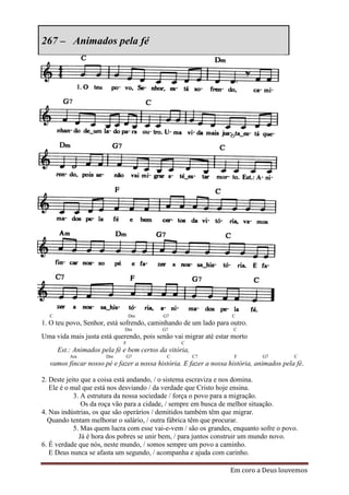 267 – Animados pela fé




  C                              Dm        G7                      C
1. O teu povo, Senhor, está sofrendo, caminhando de um lado para outro.
                              Dm           G7                      C
Uma vida mais justa está querendo, pois senão vai migrar até estar morto
                             F                    C
      Est.: Animados pela fé e bem certos da vitória,
          Am           Dm     G7            C           C7          F         G7         C
  vamos fincar nosso pé e fazer a nossa história. E fazer a nossa história, animados pela fé.

2. Deste jeito que a coisa está andando, / o sistema escraviza e nos domina.
   Ele é o mal que está nos desviando / da verdade que Cristo hoje ensina.
            3. A estrutura da nossa sociedade / força o povo para a migração.
               Os da roça vão para a cidade, / sempre em busca de melhor situação.
4. Nas indústrias, os que são operários / demitidos também têm que migrar.
  Quando tentam melhorar o salário, / outra fábrica têm que procurar.
            5. Mas quem lucra com esse vai-e-vem / são os grandes, enquanto sofre o povo.
              Já é hora dos pobres se unir bem, / para juntos construir um mundo novo.
6. É verdade que nós, neste mundo, / somos sempre um povo a caminho.
   E Deus nunca se afasta um segundo, / acompanha e ajuda com carinho.

                                                                  Em coro a Deus louvemos
 