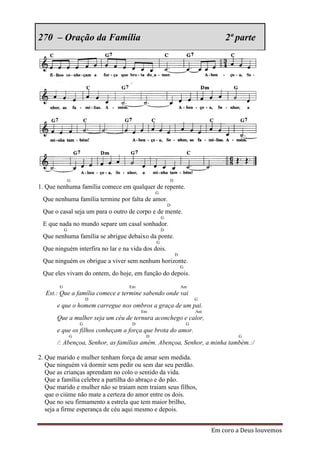 270 – Oração da Família                                                       2ª parte




                G                                    D
1. Que nenhuma família comece em qualquer de repente.
                                             G
 Que nenhuma família termine por falta de amor.
                                                     D
 Que o casal seja um para o outro de corpo e de mente.
                                                 G
 E que nada no mundo separe um casal sonhador.
            G                                    D
 Que nenhuma família se abrigue debaixo da ponte.
                                             G
 Que ninguém interfira no lar e na vida dos dois.
                                                         D
 Que ninguém os obrigue a viver sem nenhum horizonte.
                                                             G
 Que eles vivam do ontem, do hoje, em função do depois.

        G                         Em                         Am
  Est.: Que a família comece e termine sabendo onde vai
                        D                                            G
       e que o homem carregue nos ombros a graça de um pai.
                                       Em                            Am
       Que a mulher seja um céu de ternura aconchego e calor,
                    G              D                             G
       e que os filhos conheçam a força que brota do amor.
                G                        D                                        G
       /: Abençoa, Senhor, as famílias amém. Abençoa, Senhor, a minha também.:/

2. Que marido e mulher tenham força de amar sem medida.
   Que ninguém vá dormir sem pedir ou sem dar seu perdão.
   Que as crianças aprendam no colo o sentido da vida.
   Que a família celebre a partilha do abraço e do pão.
   Que marido e mulher não se traiam nem traiam seus filhos,
   que o ciúme não mate a certeza do amor entre os dois.
   Que no seu firmamento a estrela que tem maior brilho,
   seja a firme esperança de céu aqui mesmo e depois.


                                                                          Em coro a Deus louvemos
 