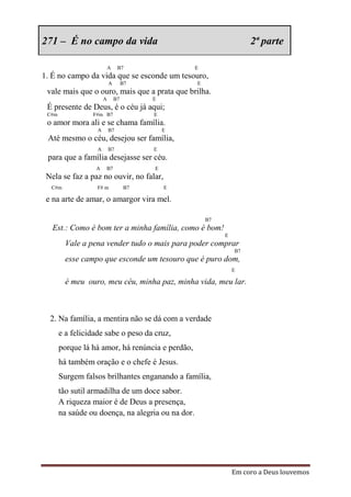 271 – É no campo da vida                                             2ª parte

                           A    B7                 E
1. É no campo da vida que se esconde um tesouro,
                           A        B7             E
 vale mais que o ouro, mais que a prata que brilha.
                       A       B7         E
 É presente de Deus, é o céu já aqui;
 C#m             F#m B7                   E
 o amor mora ali e se chama família.
                   A       B7                 E
 Até mesmo o céu, desejou ser família,
                   A       B7             E
 para que a família desejasse ser céu.
                  A    B7                 E
 Nela se faz a paz no ouvir, no falar,
  C#m              F# m              B7       E

 e na arte de amar, o amargor vira mel.

                                                       B7
   Est.: Como é bom ter a minha família, como é bom!
                                                            E
         Vale a pena vender tudo o mais para poder comprar
                                                                B7
         esse campo que esconde um tesouro que é puro dom,
                                                                E

         é meu ouro, meu céu, minha paz, minha vida, meu lar.



  2. Na família, a mentira não se dá com a verdade
       e a felicidade sabe o peso da cruz,
       porque lá há amor, há renúncia e perdão,
       há também oração e o chefe é Jesus.
       Surgem falsos brilhantes enganando a família,
       tão sutil armadilha de um doce sabor.
       A riqueza maior é de Deus a presença,
       na saúde ou doença, na alegria ou na dor.




                                                                Em coro a Deus louvemos
 