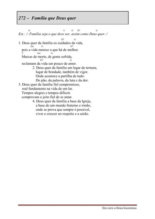 272 – Família que Deus quer

      G                        C     G       D7       G
Est.: /: Família seja o que deve ser, assim como Deus quer.:/
                             D7          G
1. Deus quer da família os cuidados da vida,
          Am        G               D7
  pois a vida merece o que há de melhor.
  C            Am       G
  Marcas de morte, de gente sofrida,
                D7                 G
   reclamam da vida um pouco de amor.
           2. Deus quer da família um lugar de ternura,
              lugar de bondade, também de vigor.
              Onde acontece a partilha de tudo:
              Do pão, da palavra, da luta e da dor.
3. Deus quer da família fiel compromisso,
   real fundamento na vida de um lar.
   Tempos alegres e tempos difíceis
   comprovam o jeito fiel de se amar.
           4. Deus quer da família a base da Igreja,
              a base de um mundo fraterno e irmão,
              onde se prova que sempre é possível,
              viver e crescer no respeito e a união.




                                                          Em coro a Deus louvemos
 
