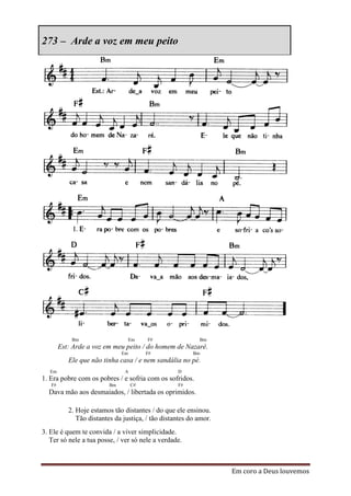 273 – Arde a voz em meu peito




            Bm                      Em   F#                Bm
        Est: Arde a voz em meu peito / do homem de Nazaré.
                               Em        F#              Bm
           Ele que não tinha casa / e nem sandália no pé.
   Em                           A                  D
1. Era pobre com os pobres / e sofria com os sofridos.
   F#                     Bm        C#             F#
  Dava mão aos desmaiados, / libertada os oprimidos.

           2. Hoje estamos tão distantes / do que ele ensinou.
              Tão distantes da justiça, / tão distantes do amor.
3. Ele é quem te convida / a viver simplicidade.
   Ter só nele a tua posse, / ver só nele a verdade.



                                                                   Em coro a Deus louvemos
 