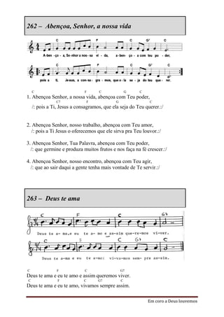 262 – Abençoa, Senhor, a nossa vida




    C                        F       C               G   C
1. Abençoa Senhor, a nossa vida, abençoa com Teu poder,
               C7                F           G               C
    /: pois a Ti, Jesus a consagramos, que ela seja do Teu querer.:/


2. Abençoa Senhor, nosso trabalho, abençoa com Teu amor,
   /: pois a Ti Jesus o oferecemos que ele sirva pra Teu louvor.:/

3. Abençoa Senhor, Tua Palavra, abençoa com Teu poder,
  /: que germine e produza muitos frutos e nos faça na fé crescer.:/

4. Abençoa Senhor, nosso encontro, abençoa com Teu agir,
  /: que ao sair daqui a gente tenha mais vontade de Te servir.:/




263 – Deus te ama




C               F            C                   G7
Deus te ama e eu te amo e assim queremos viver.
C               F            C       G7          C
Deus te ama e eu te amo, vivamos sempre assim.

                                                             Em coro a Deus louvemos
 