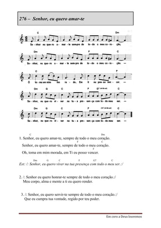 276 – Senhor, eu quero amar-te




      C                                               Dm
1. Senhor, eu quero amar-te, sempre de todo o meu coração.
                                      F               C
 Senhor, eu quero amar-te, sempre de todo o meu coração.
                                                F
 Oh, toma em mim morada, em Ti eu posso vencer.
          Dm      G       C               F      G7           C
Est: /: Senhor, eu quero viver na tua presença com todo o meu ser.:/


2. /: Senhor eu quero honrar-te sempre de todo o meu coração.:/
   Meu corpo, alma e mente a ti eu quero render.


 3. /: Senhor, eu quero servir-te sempre de todo o meu coração.:/
    Que eu cumpra tua vontade, regido por teu poder.



                                                           Em coro a Deus louvemos
 