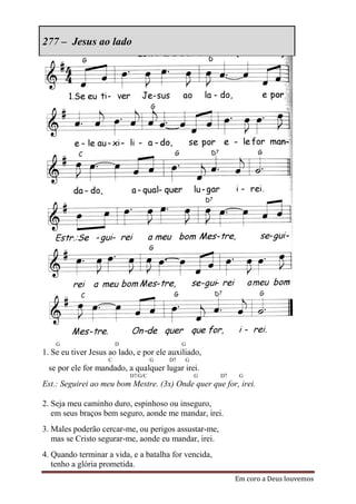 277 – Jesus ao lado




    G                   D                     G
1. Se eu tiver Jesus ao lado, e por ele auxiliado,
                    C                G   D7   G
 se por ele for mandado, a qualquer lugar irei.
                            D7/G/C                G   D7    G
Est.: Seguirei ao meu bom Mestre. (3x) Onde quer que for, irei.

2. Seja meu caminho duro, espinhoso ou inseguro,
   em seus braços bem seguro, aonde me mandar, irei.
3. Males poderão cercar-me, ou perigos assustar-me,
   mas se Cristo segurar-me, aonde eu mandar, irei.
4. Quando terminar a vida, e a batalha for vencida,
   tenho a glória prometida.
                                                           Em coro a Deus louvemos
 