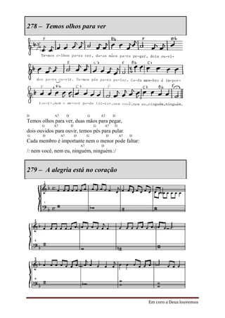 278 – Temos olhos para ver




D            A7        D                G       A7       D
Temos olhos para ver, duas mãos para pegar,
       G    A7             D                G       A7   D
dois ouvidos para ouvir, temos pés para pular.
G      D          A7           D        G            D       A7   D
Cada membro é importante nem o menor pode faltar:
                                   A7           D
/: nem você, nem eu, ninguém, ninguém.:/


279 – A alegria está no coração




                                                                      Em coro a Deus louvemos
 