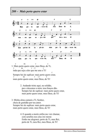 280 – Mais perto quero estar




      F        Bb             F                C
1. Mais perto quero estar, meu Deus, de Ti,
  F       Bb          F   C7           F
 inda que seja a dor que me una a Ti!
                                                   C
 Sempre hei de suplicar: mais perto quero estar,
  F            Bb         F       C7       F
 mais perto quero estar, meu Deus, de Ti!

          2. Andando triste aqui, na solidão,
            paz e descanso a mim, teus braços dão.
            Sempre hei de suplicar: mais perto quero estar,
            mais perto quero estar, meu Deus, de Ti!

3. Minha alma cantará a Ti, Senhor,
  cheia de gratidão por teu amor.
  Sempre hei de suplicar: mais perto quero estar,
  mais perto quero estar, meu Deus, de Ti!

          4. E quando a morte enfim me vier chamar,
            com serafins nos céus irei morar.
            Então me alegrarei, perto de Ti, meu Rei,
            perto de Ti, meu Rei, meu Deus, de Ti!


                                                          Em coro a Deus louvemos
 