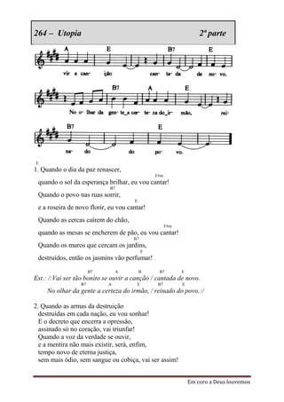 264 – Utopia                                                       2ª parte




E
1. Quando o dia da paz renascer,
                                               F#m
 quando o sol da esperança brilhar, eu vou cantar!
                             B7
 Quando o povo nas ruas sorrir,
                                      E
 e a roseira de novo florir, eu vou cantar!
 Quando as cercas caírem do chão,
                                                     F#m
 quando as mesas se encherem de pão, eu vou cantar!
                                      B7
 Quando os muros que cercam os jardins,
                                           E
 destruídos, então os jasmins vão perfumar!
                      B7        A         B     B7         E
Est.: /:Vai ser tão bonito se ouvir a canção / cantada de novo.
                 B7         A          E        B7         E
     No olhar da gente a certeza do irmão, / reinado do povo.:/

2. Quando as armas da destruição
  destruídas em cada nação, eu vou sonhar!
  E o decreto que encerra a opressão,
  assinado só no coração, vai triunfar!
  Quando a voz da verdade se ouvir,
  e a mentira não mais existir, será, enfim,
  tempo novo de eterna justiça,
  sem mais ódio, sem sangue ou cobiça, vai ser assim!


                                                               Em coro a Deus louvemos
 