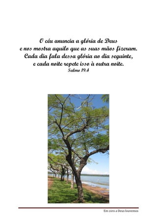 O céu anuncia a glória de Deus
e nos mostra aquilo que as suas mãos fizeram.
  Cada dia fala dessa glória ao dia seguinte,
      e cada noite repete isso à outra noite.
                  Salmo 19.4




                                Em coro a Deus louvemos
 
