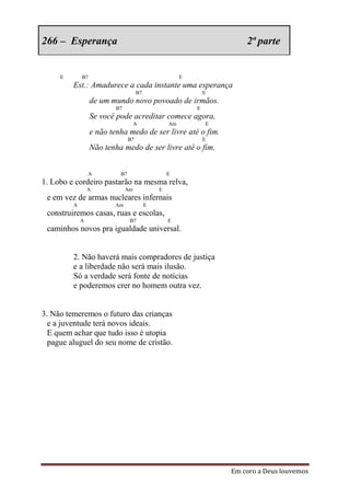 266 – Esperança                                                        2ª parte


     E       B7                                        E
         Est.: Amadurece a cada instante uma esperança
                                     B7                        E
                  de um mundo novo povoado de irmãos.
                          B7                               E
                  Se você pode acreditar comece agora,
                                    A             Am           E
                  e não tenha medo de ser livre até o fim.
                                B7                             E
                  Não tenha medo de ser livre até o fim.


                 A         B7                     E
1. Lobo e cordeiro pastarão na mesma relva,
                 A             Am             E
 e em vez de armas nucleares infernais
         A                Am              E
 construiremos casas, ruas e escolas,
             A                  B7                E
 caminhos novos pra igualdade universal.


         2. Não haverá mais compradores de justiça
         e a liberdade não será mais ilusão.
         Só a verdade será fonte de notícias
         e poderemos crer no homem outra vez.


3. Não temeremos o futuro das crianças
  e a juventude terá novos ideais.
  E quem achar que tudo isso é utopia
  pague aluguel do seu nome de cristão.




                                                                   Em coro a Deus louvemos
 