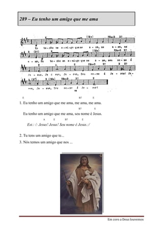 289 – Eu tenho um amigo que me ama




  E                                     B7         E

1. Eu tenho um amigo que me ama, me ama, me ama.
                                        B7             E

  Eu tenho um amigo que me ama, seu nome é Jesus.
                A      E        B7           E

      Est.: /: Jesus! Jesus! Seu nome é Jesus.:/

2. Tu tens um amigo que te...
3. Nós temos um amigo que nos ...




                                                           Em coro a Deus louvemos
 