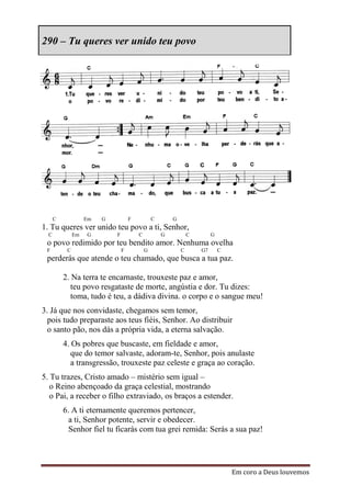 290 – Tu queres ver unido teu povo




      C             Em   G           F           C       G
1. Tu queres ver unido teu povo a ti, Senhor,
  C            Em   G        F           C           G           C        G
 o povo redimido por teu bendito amor. Nenhuma ovelha
 F         C                     F           G               C       G7       C
 perderás que atende o teu chamado, que busca a tua paz.

          2. Na terra te encarnaste, trouxeste paz e amor,
             teu povo resgataste de morte, angústia e dor. Tu dizes:
             toma, tudo é teu, a dádiva divina. o corpo e o sangue meu!
3. Já que nos convidaste, chegamos sem temor,
  pois tudo preparaste aos teus fiéis, Senhor. Ao distribuir
  o santo pão, nos dás a própria vida, a eterna salvação.
          4. Os pobres que buscaste, em fieldade e amor,
             que do temor salvaste, adoram-te, Senhor, pois anulaste
             a transgressão, trouxeste paz celeste e graça ao coração.
5. Tu trazes, Cristo amado – mistério sem igual –
   o Reino abençoado da graça celestial, mostrando
   o Pai, a receber o filho extraviado, os braços a estender.
          6. A ti eternamente queremos pertencer,
            a ti, Senhor potente, servir e obedecer.
            Senhor fiel tu ficarás com tua grei remida: Serás a sua paz!




                                                                                  Em coro a Deus louvemos
 
