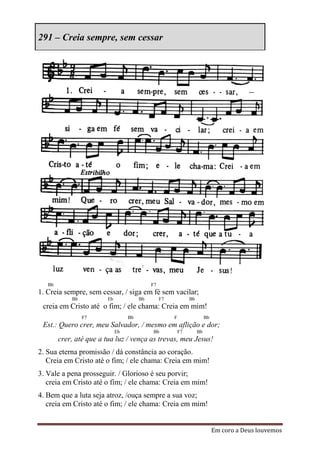 291 – Creia sempre, sem cessar




   Bb                                        F7
1. Creia sempre, sem cessar, / siga em fé sem vacilar;
            Bb           Eb             Bb        F7            Bb
 creia em Cristo até o fim; / ele chama: Creia em mim!
                 F7                Bb                  F                  Bb
 Est.: Quero crer, meu Salvador, / mesmo em aflição e dor;
                              Eb             Bb            F7        Bb
        crer, até que a tua luz / vença as trevas, meu Jesus!
2. Sua eterna promissão / dá constância ao coração.
   Creia em Cristo até o fim; / ele chama: Creia em mim!
3. Vale a pena prosseguir. / Glorioso é seu porvir;
   creia em Cristo até o fim; / ele chama: Creia em mim!
4. Bem que a luta seja atroz, /ouça sempre a sua voz;
   creia em Cristo até o fim; / ele chama: Creia em mim!


                                                                               Em coro a Deus louvemos
 