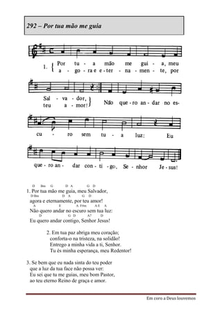 292 – Por tua mão me guia




  D     Bm    G        D A            G D
1. Por tua mão me guia, meu Salvador,
 D Bm                 D A       G     D
 agora e eternamente, por teu amor!
   A              E           A F#m        AE       A
 Não quero andar no escuro sem tua luz:
        D               G D           A7        D
 Eu quero andar contigo, Senhor Jesus!

             2. Em tua paz abriga meu coração;
               conforta-o na tristeza, na solidão!
               Entrego a minha vida a ti, Senhor.
               Tu és minha esperança, meu Redentor!

3. Se bem que eu nada sinta do teu poder
  que a luz da tua face não possa ver:
  Eu sei que tu me guias, meu bom Pastor,
  ao teu eterno Reino de graça e amor.


                                                        Em coro a Deus louvemos
 