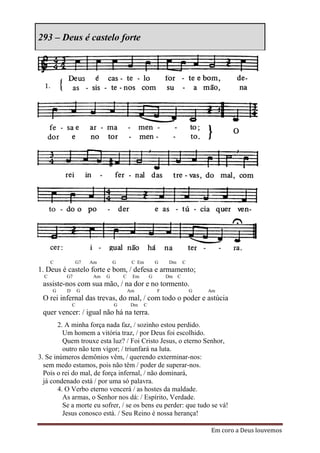 293 – Deus é castelo forte




      C        G7     Am        G        C Em         G   Dm     C
1. Deus é castelo forte e bom, / defesa e armamento;
  C       G7           Am   G       C    Em       G       Dm C
 assiste-nos com sua mão, / na dor e no tormento.
      G   D       G                     Am            F              G   Am
 O rei infernal das trevas, do mal, / com todo o poder e astúcia
              C                 G       Dm    C
 quer vencer: / igual não há na terra.
       2. A minha força nada faz, / sozinho estou perdido.
         Um homem a vitória traz, / por Deus foi escolhido.
         Quem trouxe esta luz? / Foi Cristo Jesus, o eterno Senhor,
         outro não tem vigor; / triunfará na luta.
3. Se inúmeros demônios vêm, / querendo exterminar-nos:
  sem medo estamos, pois não têm / poder de superar-nos.
  Pois o rei do mal, de força infernal, / não dominará,
  já condenado está / por uma só palavra.
       4. O Verbo eterno vencerá / as hostes da maldade.
         As armas, o Senhor nos dá: / Espírito, Verdade.
         Se a morte eu sofrer, / se os bens eu perder: que tudo se vá!
         Jesus conosco está. / Seu Reino é nossa herança!

                                                                         Em coro a Deus louvemos
 